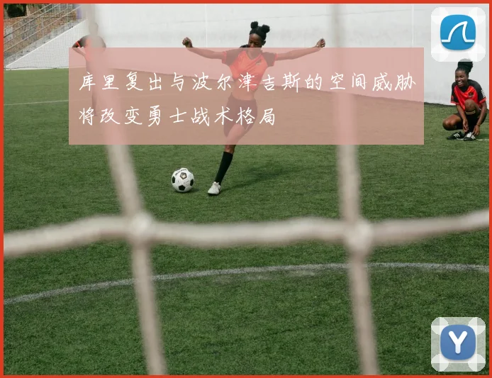 库里复出与波尔津吉斯的空间威胁将改变勇士战术格局