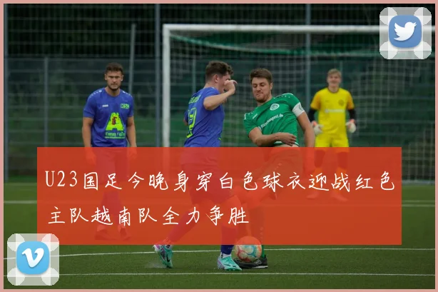 U23国足今晚身穿白色球衣迎战红色主队越南队全力争胜