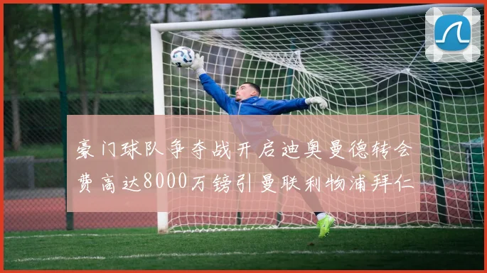 豪门球队争夺战开启迪奥曼德转会费高达8000万镑引曼联利物浦拜仁关注