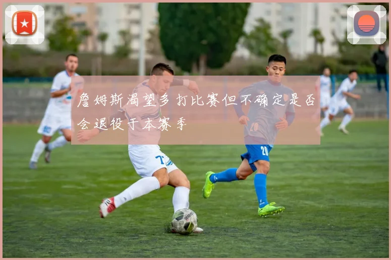 詹姆斯渴望多打比赛但不确定是否会退役于本赛季