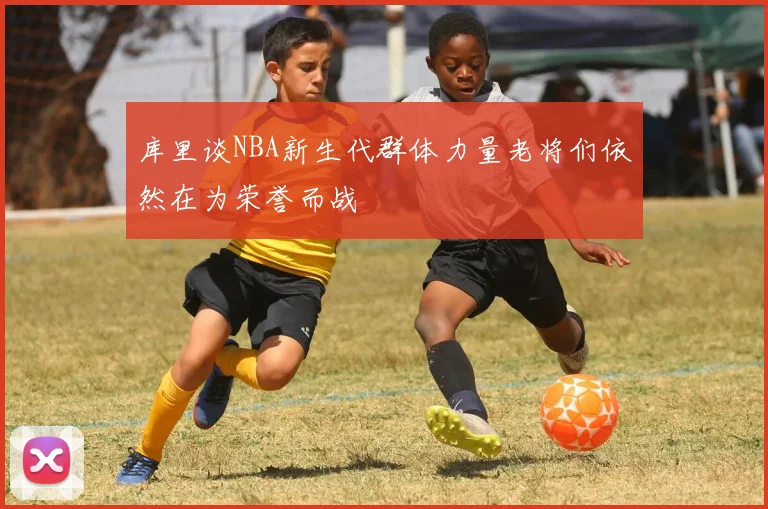 库里谈NBA新生代群体力量老将们依然在为荣誉而战