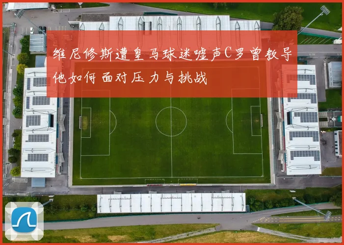 维尼修斯遭皇马球迷嘘声C罗曾教导他如何面对压力与挑战