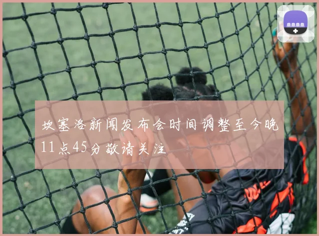 坎塞洛新闻发布会时间调整至今晚11点45分敬请关注