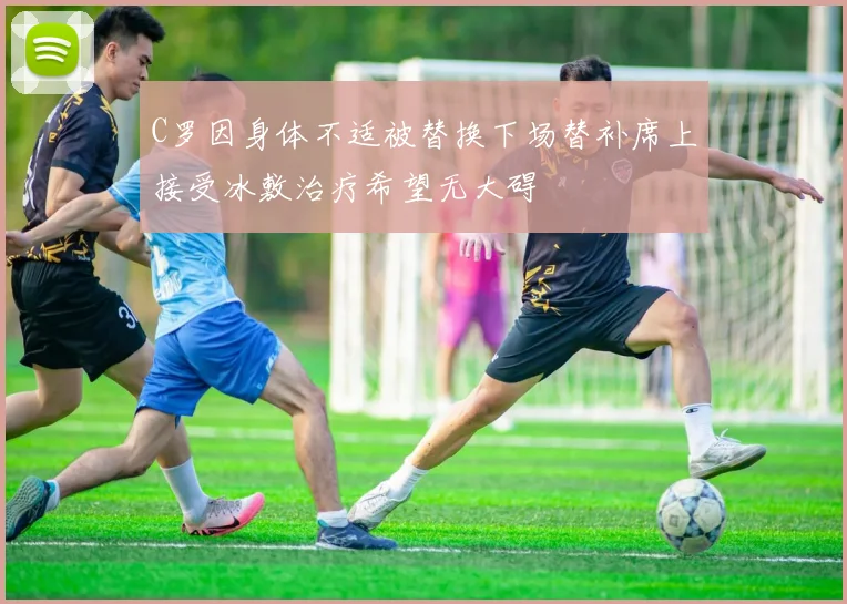 C罗因身体不适被替换下场替补席上接受冰敷治疗希望无大碍