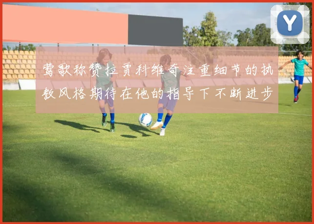 莺歌称赞拉贾科维奇注重细节的执教风格期待在他的指导下不断进步