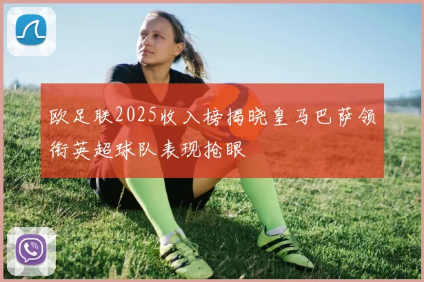 欧足联2025收入榜揭晓皇马巴萨领衔英超球队表现抢眼