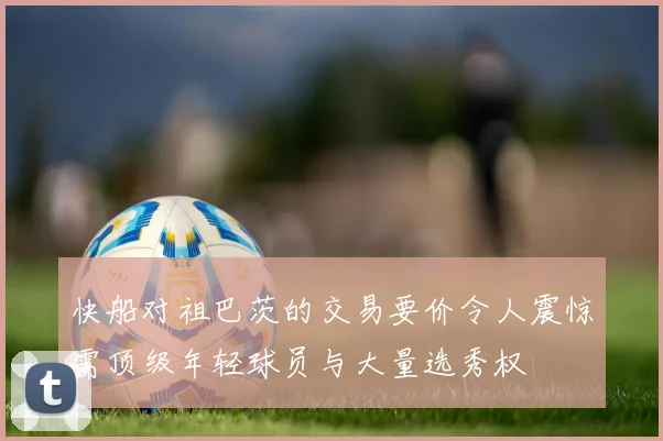 快船对祖巴茨的交易要价令人震惊需顶级年轻球员与大量选秀权