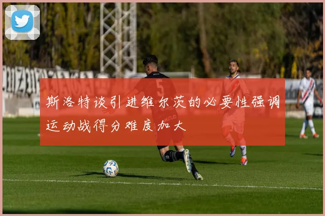 斯洛特谈引进维尔茨的必要性强调运动战得分难度加大