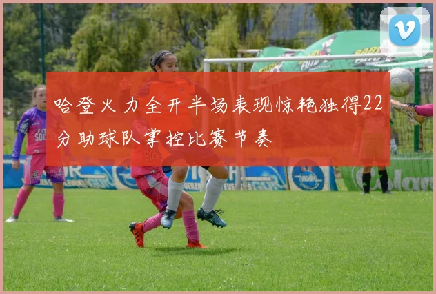 哈登火力全开半场表现惊艳独得22分助球队掌控比赛节奏