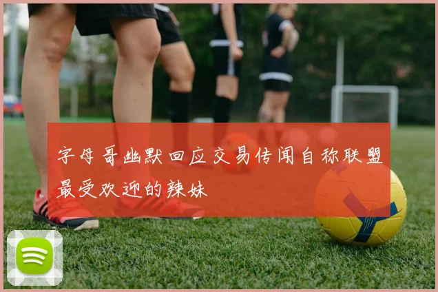字母哥幽默回应交易传闻自称联盟最受欢迎的辣妹