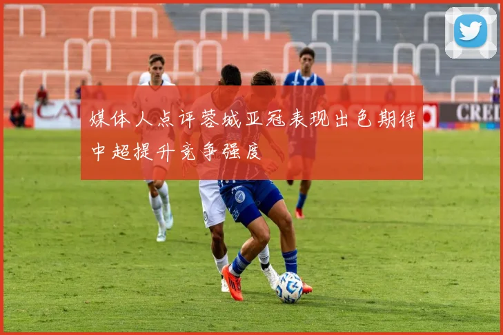 媒体人点评蓉城亚冠表现出色期待中超提升竞争强度