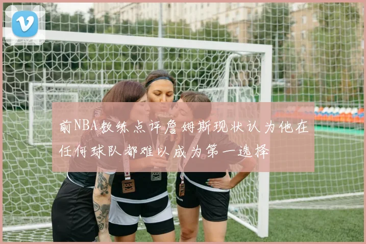 前NBA教练点评詹姆斯现状认为他在任何球队都难以成为第一选择