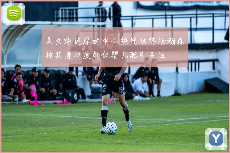 美女球迷摩达中心热情助阵杨瀚森称其身材瘦削似婴儿肥引关注