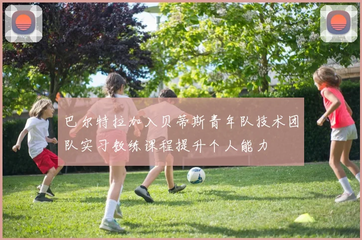 巴尔特拉加入贝蒂斯青年队技术团队实习教练课程提升个人能力