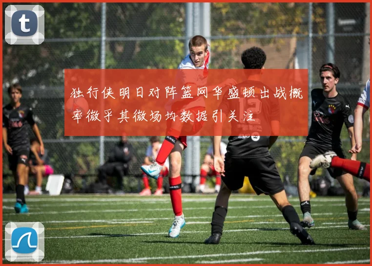 独行侠明日对阵篮网华盛顿出战概率微乎其微场均数据引关注