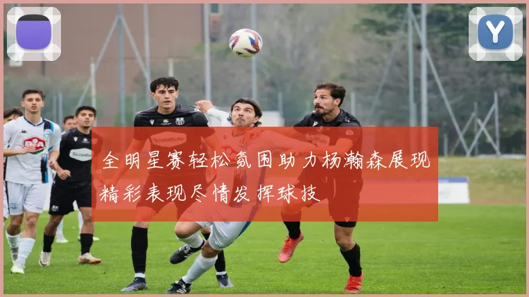 全明星赛轻松氛围助力杨瀚森展现精彩表现尽情发挥球技
