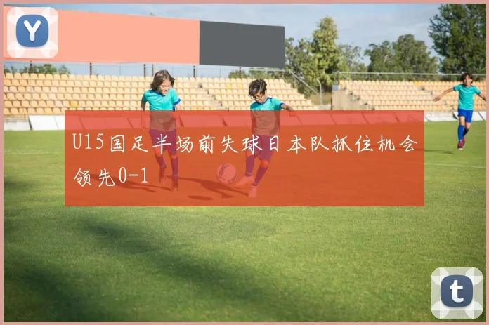 U15国足半场前失球日本队抓住机会领先0-1