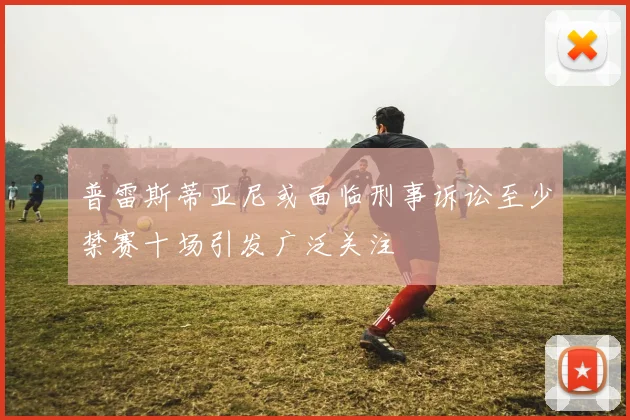 普雷斯蒂亚尼或面临刑事诉讼至少禁赛十场引发广泛关注