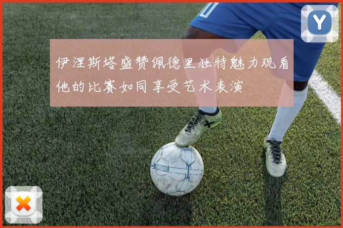 伊涅斯塔盛赞佩德里独特魅力观看他的比赛如同享受艺术表演