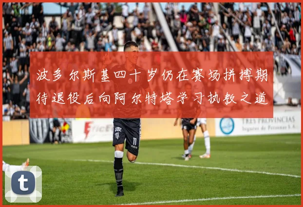 波多尔斯基四十岁仍在赛场拼搏期待退役后向阿尔特塔学习执教之道