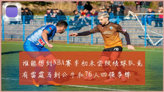 谁能想到NBA赛季初未尝败绩球队竟有雷霆马刺公牛和76人四强争锋