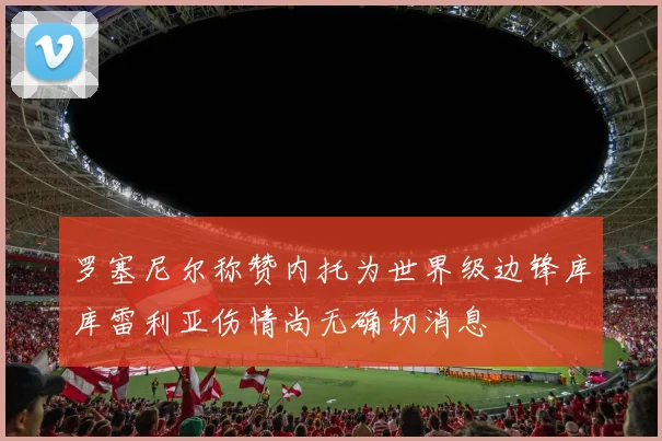 罗塞尼尔称赞内托为世界级边锋库库雷利亚伤情尚无确切消息