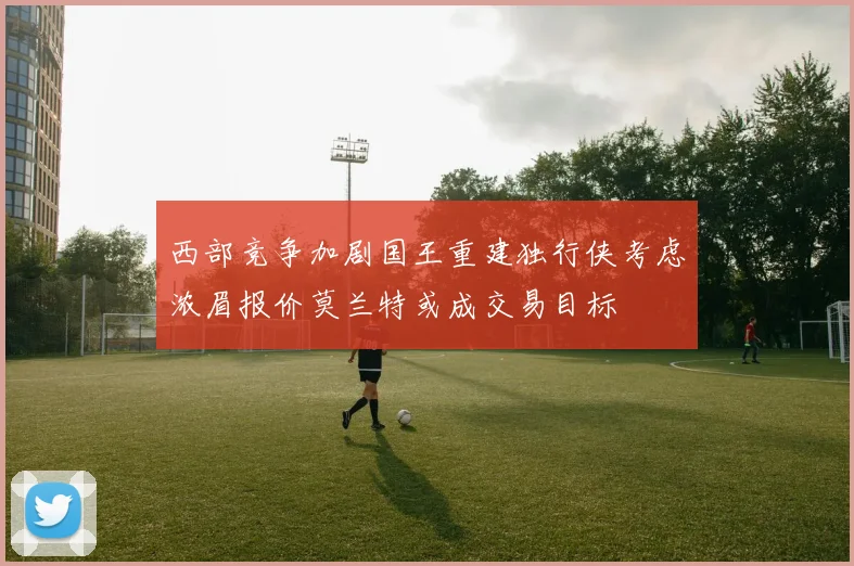 西部竞争加剧国王重建独行侠考虑浓眉报价莫兰特或成交易目标