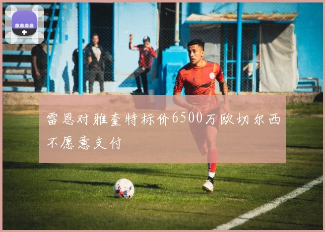 雷恩对雅奎特标价6500万欧切尔西不愿意支付