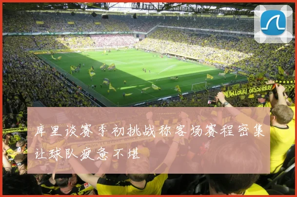 库里谈赛季初挑战称客场赛程密集让球队疲惫不堪