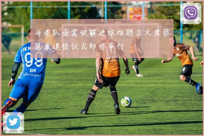 海港队亟需破解进球难题吕文君蔡慧康退役仪式即将举行
