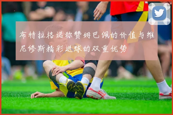 布特拉格诺称赞姆巴佩的价值与维尼修斯精彩进球的双重优势