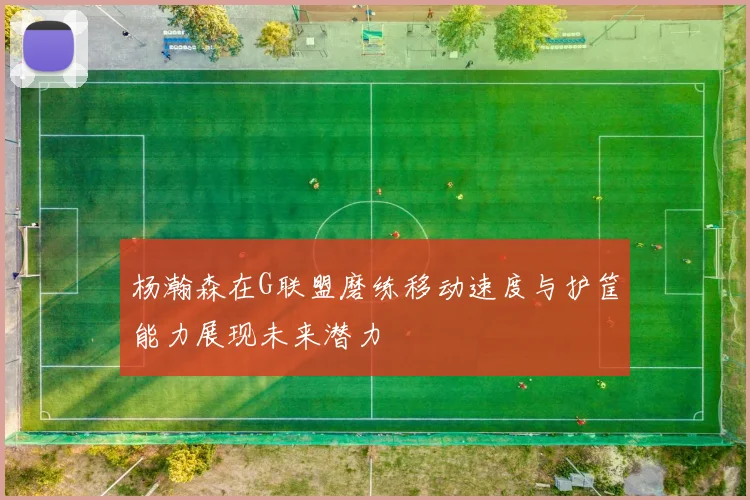 杨瀚森在G联盟磨练移动速度与护筐能力展现未来潜力