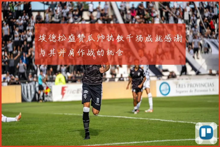 埃德松盛赞瓜帅执教千场成就感谢与其并肩作战的机会