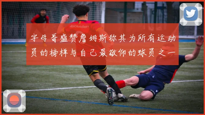 字母哥盛赞詹姆斯称其为所有运动员的榜样与自己最敬仰的球员之一