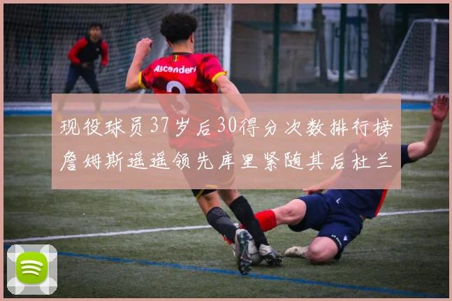 现役球员37岁后30得分次数排行榜詹姆斯遥遥领先库里紧随其后杜兰特位列第三