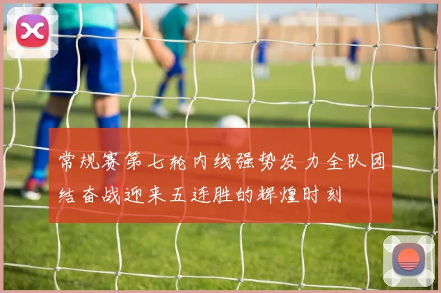 常规赛第七轮内线强势发力全队团结奋战迎来五连胜的辉煌时刻