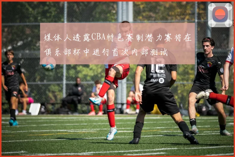 媒体人透露CBA特色赛制潜力赛将在俱乐部杯中进行首次内部测试